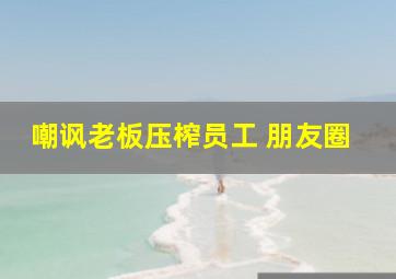 嘲讽老板压榨员工 朋友圈